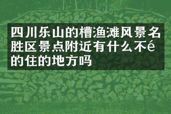 四川乐山的槽渔滩风景名胜区景点附近有什么不错的住的地方吗