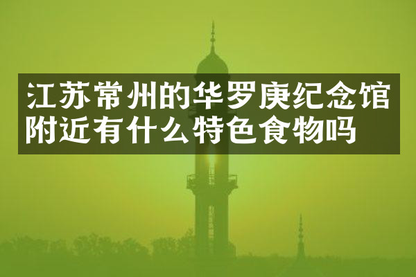 江苏常州的华罗庚纪念馆附近有什么特色食物吗