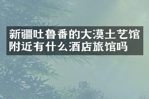 新疆吐鲁番的大漠土艺馆附近有什么酒店旅馆吗