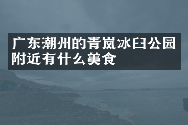 广东潮州的青岚冰臼公园附近有什么美食