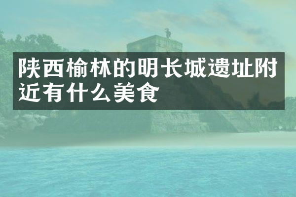 陕西榆林的明长城遗址附近有什么美食