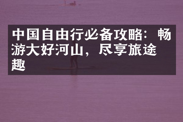 中国自由行必备攻略：畅游大好河山，尽享旅途乐趣
