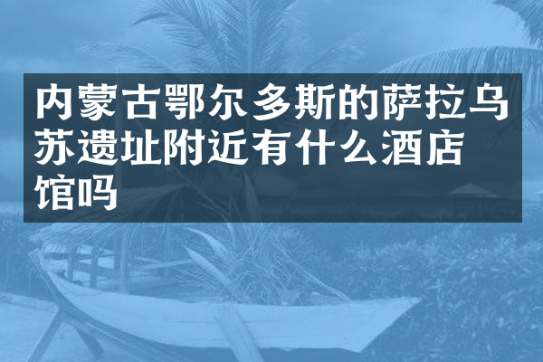 内蒙古鄂尔多斯的萨拉乌苏遗址附近有什么酒店旅馆吗