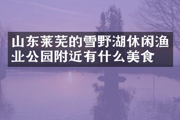 山东莱芜的雪野湖休闲渔业公园附近有什么美食