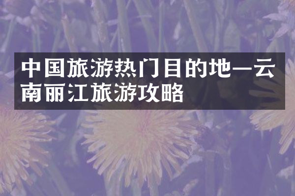 中国旅游热门目的地—云南丽江旅游攻略
