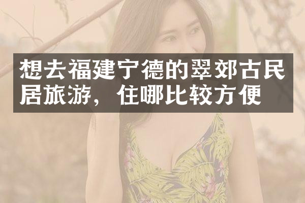想去福建宁德的翠郊古民居旅游，住哪比较方便