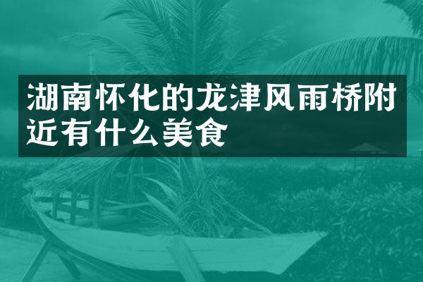湖南怀化的龙津风雨桥附近有什么美食