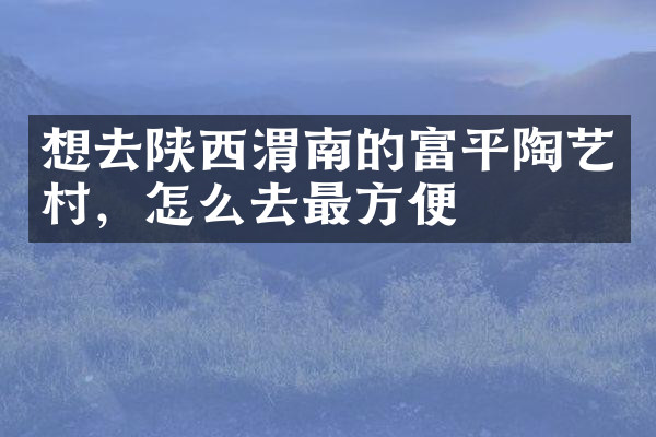 想去陕西渭南的富平陶艺村，怎么去最方便