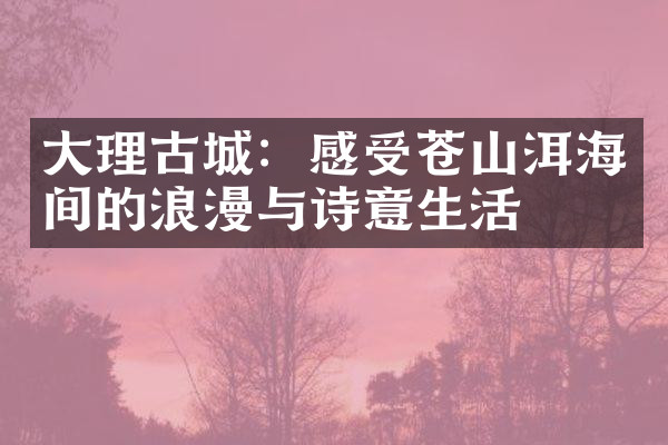 大理古城：感受苍山洱海间的浪漫与诗意生活