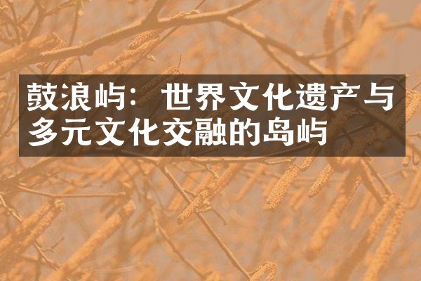 鼓浪屿：世界文化遗产与多元文化交融的岛屿