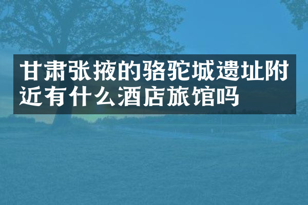 甘肃张掖的骆驼城遗址附近有什么酒店旅馆吗