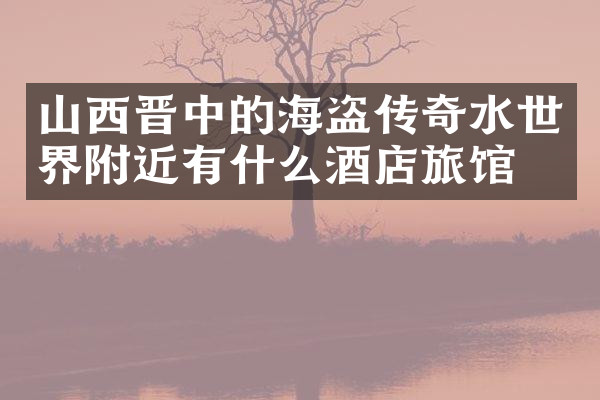 山西晋中的海盗传奇水世界附近有什么酒店旅馆吗