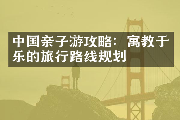 中国亲子游攻略：寓教于乐的旅行路线规划