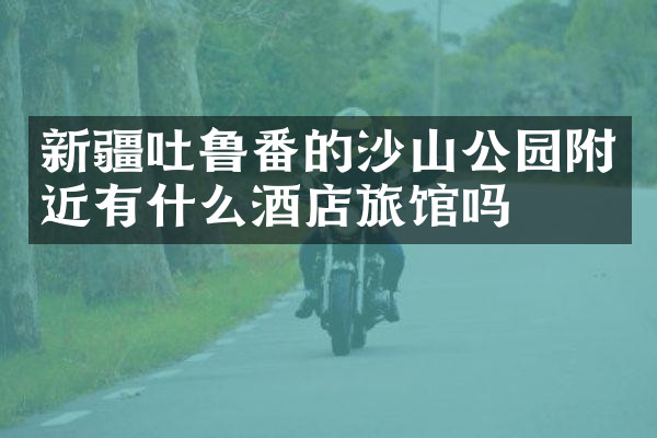新疆吐鲁番的沙山公园附近有什么酒店旅馆吗