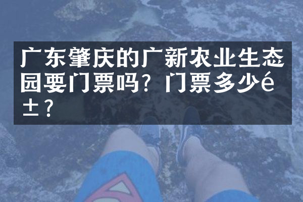 广东肇庆的广新农业生态园要门票吗？门票多少钱？