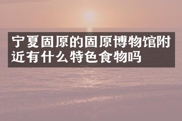 宁夏固原的固原博物馆附近有什么特色食物吗