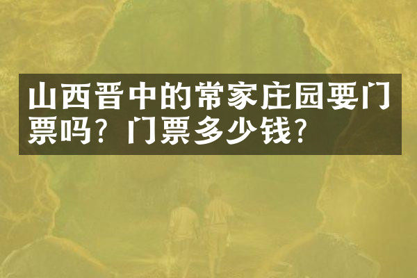 山西晋中的常家庄园要门票吗？门票多少钱？