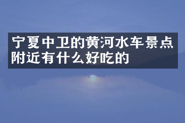宁夏中卫的黄河水车景点附近有什么好吃的