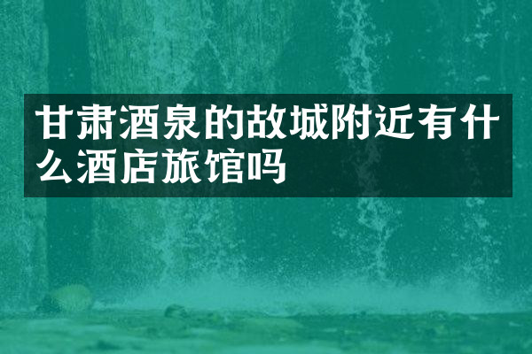 甘肃酒泉的故城附近有什么酒店旅馆吗