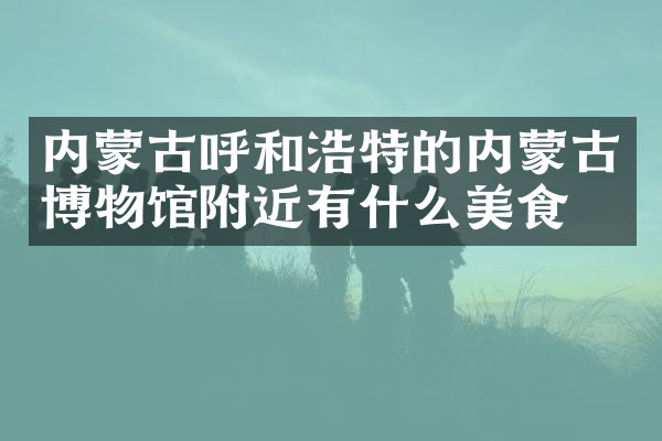 内蒙古呼和浩特的内蒙古博物馆附近有什么美食