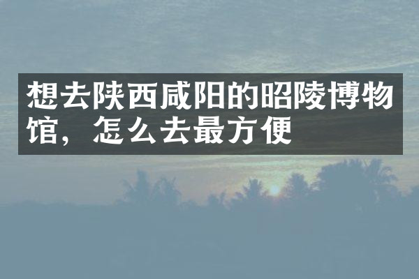 想去陕西咸阳的昭陵博物馆，怎么去最方便