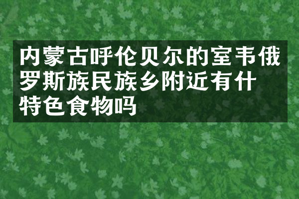 内蒙古呼伦贝尔的室韦俄罗斯族民族乡附近有什么特色食物吗