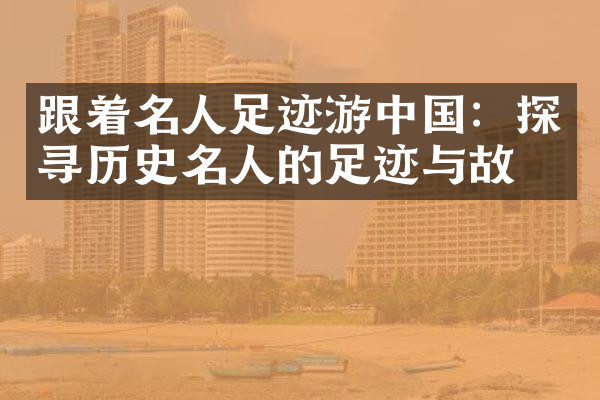 跟着名人足迹游中国：探寻历史名人的足迹与故事