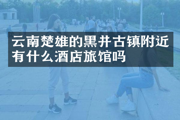 云南楚雄的黑井古镇附近有什么酒店旅馆吗