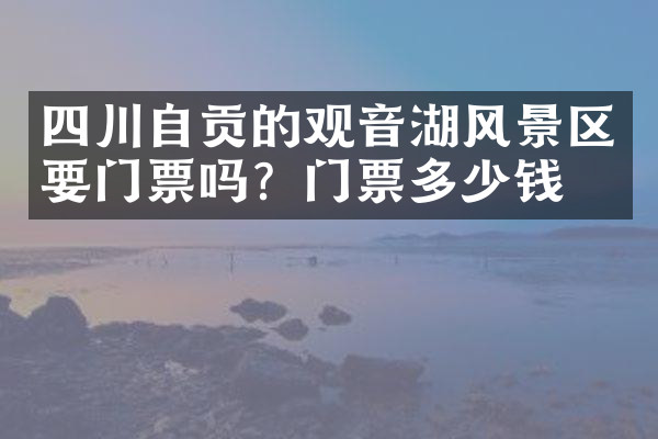 四川自贡的观音湖风景区要门票吗？门票多少钱？