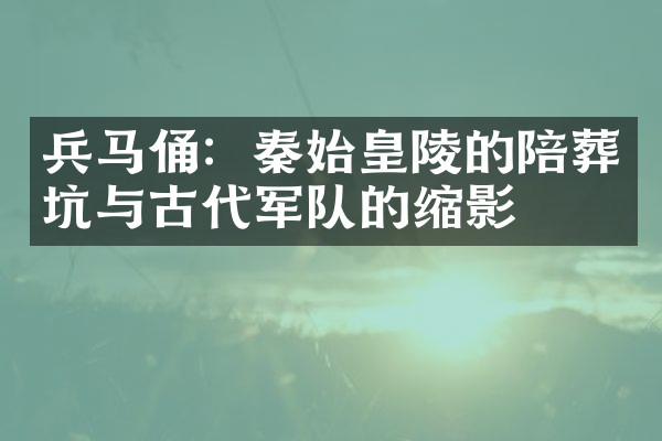 兵马俑：秦始皇陵的陪葬坑与古代军队的缩影
