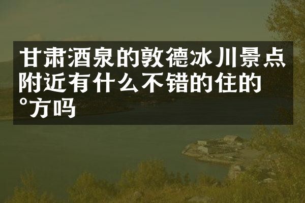 甘肃酒泉的敦德冰川景点附近有什么不错的住的地方吗