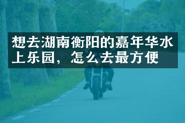 想去湖南衡阳的嘉年华水上乐园，怎么去最方便