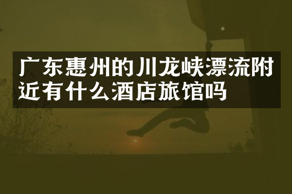 广东惠州的川龙峡漂流附近有什么酒店旅馆吗