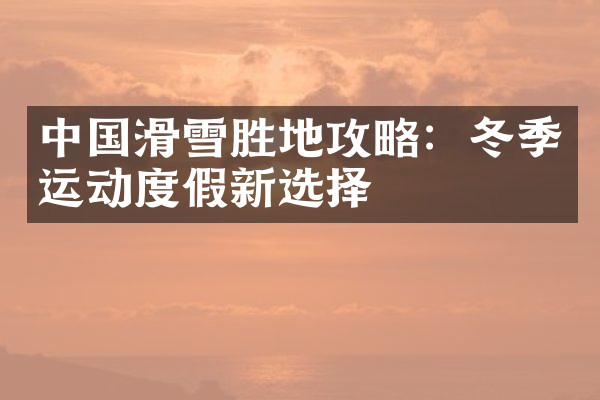 中国滑雪胜地攻略：冬季运动度假新选择
