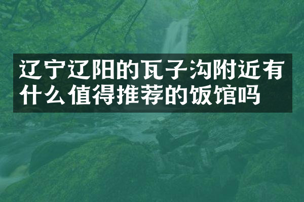 辽宁辽阳的瓦子沟附近有什么值得推荐的饭馆吗