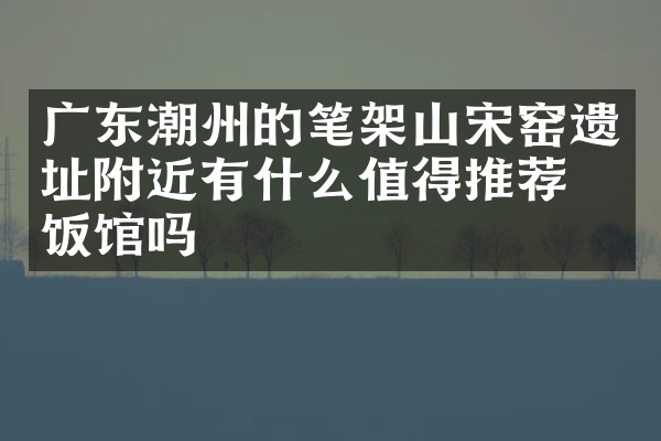 广东潮州的笔架山宋窑遗址附近有什么值得推荐的饭馆吗