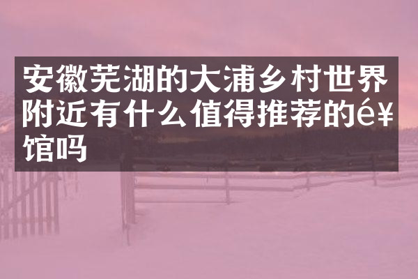 安徽芜湖的大浦乡村世界附近有什么值得推荐的饭馆吗