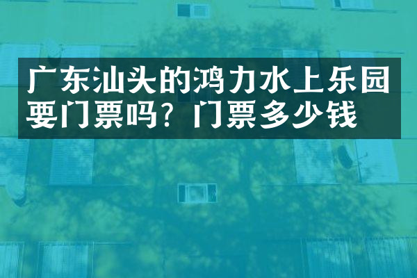 广东汕头的鸿力水上乐园要门票吗？门票多少钱？