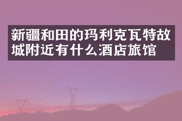 新疆和田的玛利克瓦特故城附近有什么酒店旅馆吗