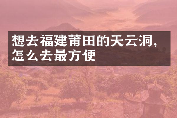 想去福建莆田的天云洞，怎么去最方便