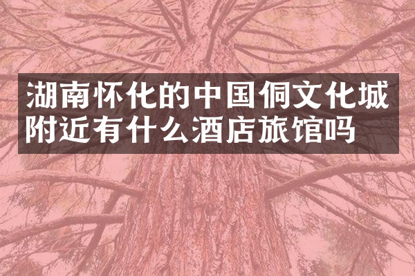 湖南怀化的中国侗文化城附近有什么酒店旅馆吗