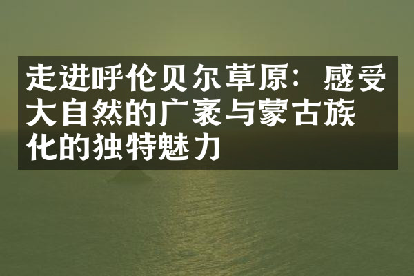 走进呼伦贝尔草原：感受大自然的广袤与蒙古族文化的独特魅力