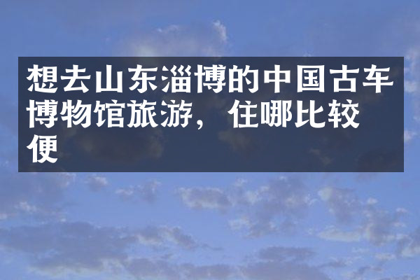 想去山东淄博的中国古车博物馆旅游，住哪比较方便