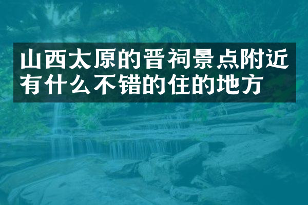 山西太原的晋祠景点附近有什么不错的住的地方吗