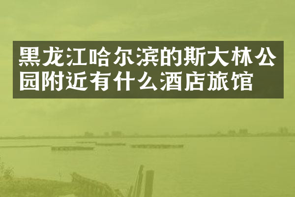 黑龙江哈尔滨的斯大林公园附近有什么酒店旅馆吗