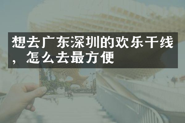 想去广东深圳的欢乐干线，怎么去最方便