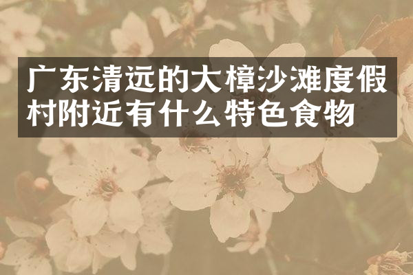 广东清远的大樟沙滩度假村附近有什么特色食物吗