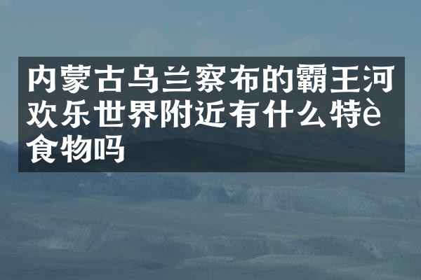 内蒙古乌兰察布的霸王河欢乐世界附近有什么特色食物吗