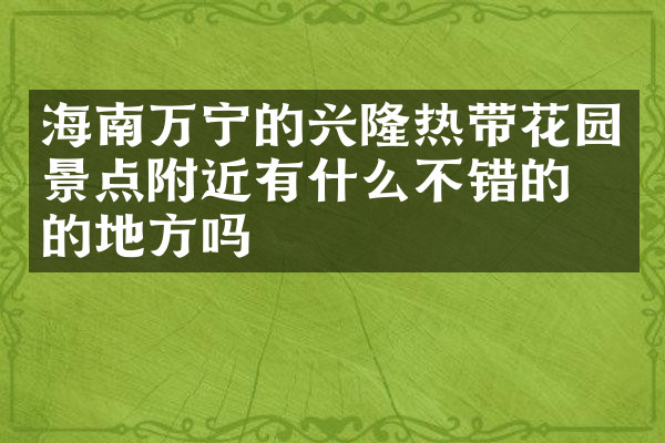 海南万宁的兴隆热带花园景点附近有什么不错的住的地方吗