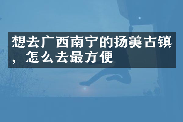 想去广西南宁的扬美古镇，怎么去最方便